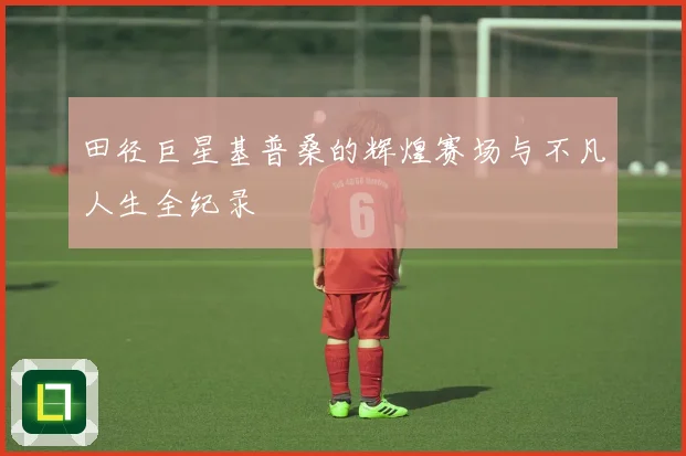田径巨星基普桑的辉煌赛场与不凡人生全纪录