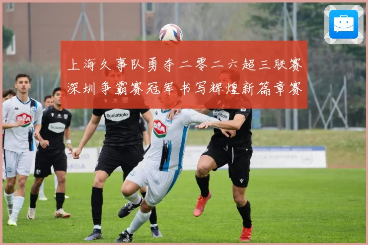 上海久事队勇夺二零二六超三联赛深圳争霸赛冠军书写辉煌新篇章赛场复盘