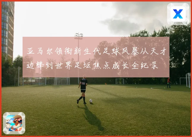 亚马尔领衔新生代足球风暴从天才边锋到世界足坛焦点成长全纪录
