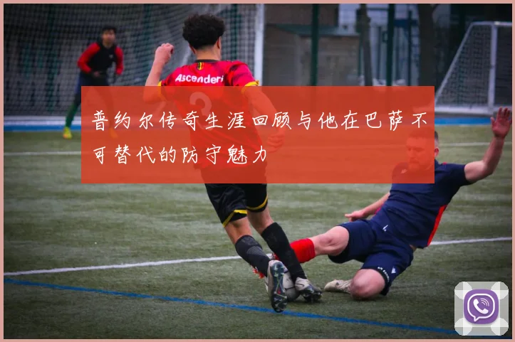 普约尔传奇生涯回顾与他在巴萨不可替代的防守魅力