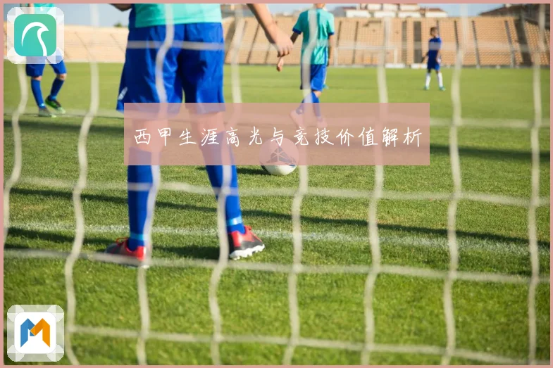 西甲生涯高光与竞技价值解析