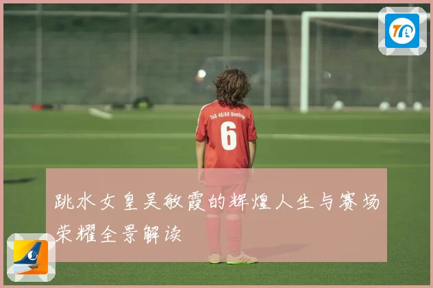 跳水女皇吴敏霞的辉煌人生与赛场荣耀全景解读