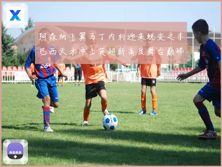 阿森纳飞翼马丁内利迎来蜕变之季巴西天才冲击英超新高度舞台巅峰