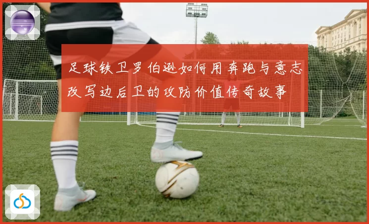 足球铁卫罗伯逊如何用奔跑与意志改写边后卫的攻防价值传奇故事