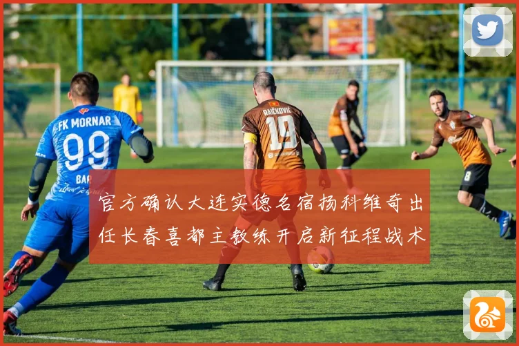 官方确认大连实德名宿扬科维奇出任长春喜都主教练开启新征程战术观察