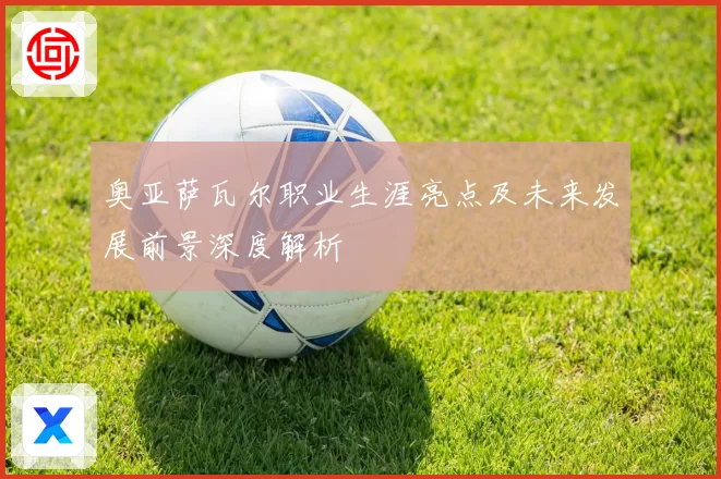 奥亚萨瓦尔职业生涯亮点及未来发展前景深度解析