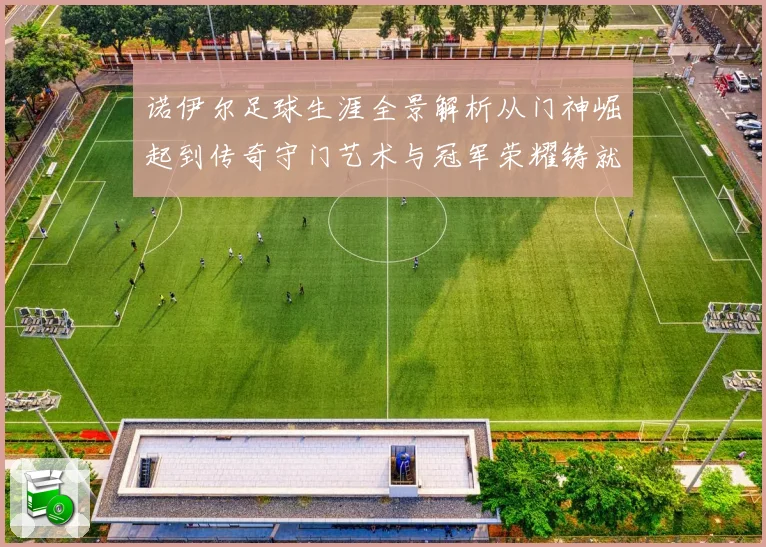 诺伊尔足球生涯全景解析从门神崛起到传奇守门艺术与冠军荣耀铸就之路