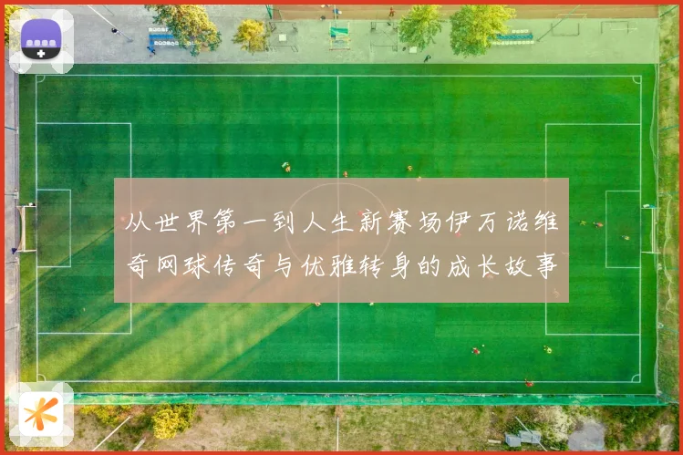 从世界第一到人生新赛场伊万诺维奇网球传奇与优雅转身的成长故事