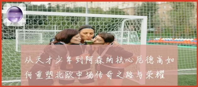从天才少年到阿森纳核心厄德高如何重塑北欧中场传奇之路与荣耀