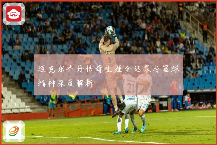 迈克尔乔丹传奇生涯全记录与篮球精神深度解析