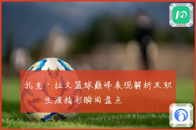 扎克·拉文篮球巅峰表现解析及职业生涯精彩瞬间盘点