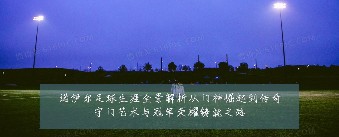 诺伊尔足球生涯全景解析从门神崛起到传奇守门艺术与冠军荣耀铸就之路