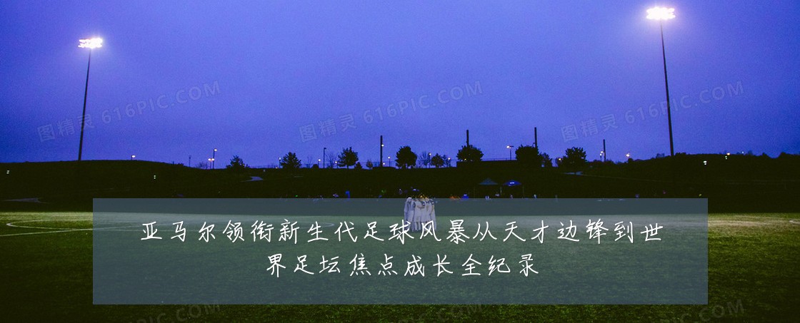 亚马尔领衔新生代足球风暴从天才边锋到世界足坛焦点成长全纪录