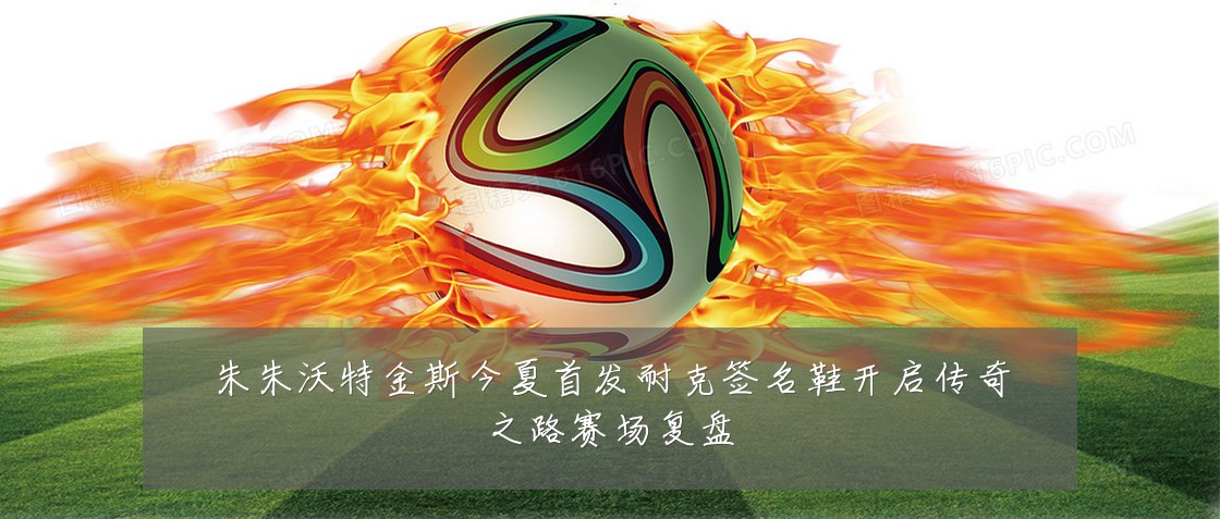 朱朱沃特金斯今夏首发耐克签名鞋开启传奇之路赛场复盘