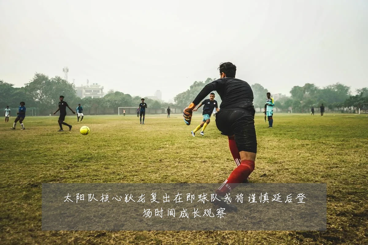 太阳队核心狄龙复出在即球队或将谨慎延后登场时间成长观察